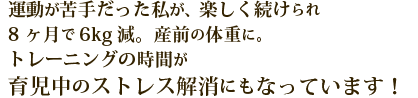 運動が苦手だった私が、楽しく続けられ、8ヶ月で6Kg減。産前の体重に。トレーニングの時間が、育児中のストレス解消にもなっています！