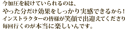 今加圧を続けていられるのは、やった分だけ効果をしっかり実感できるから！インストラクターの皆様が笑顔で出迎えてくださり毎回行くのが本当に楽しいんです。