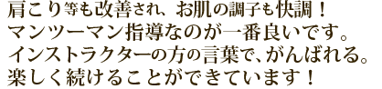 肩こりなども改善され、お肌の調子も快調！マンツーマン指導なのが一番良いです。インストラクターの方の言葉で、がんばれる。楽しく続けることができています。