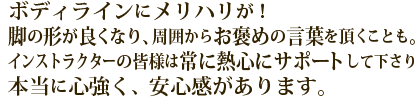 ボディラインにメリハリが！脚の形が良くなり、周囲からお褒めの言葉を頂くことも。インストラクターの皆様は熱心にサポートして下さり、本当に心強く、安心感があります。